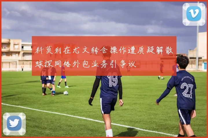 科莫利在尤文转会操作遭质疑解散球探网络外包业务引争议