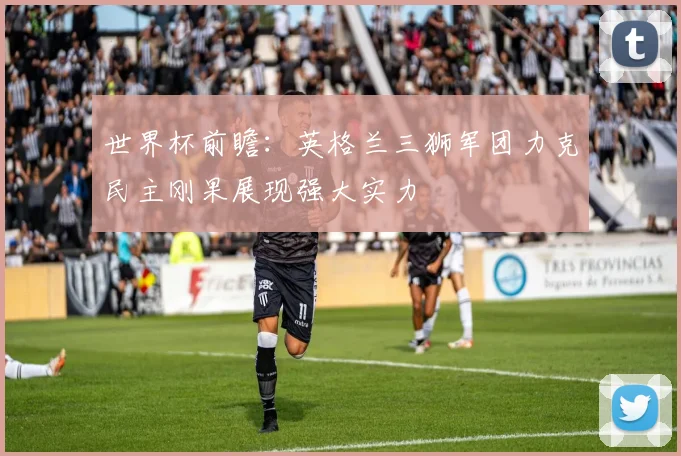 世界杯前瞻：英格兰三狮军团力克民主刚果展现强大实力