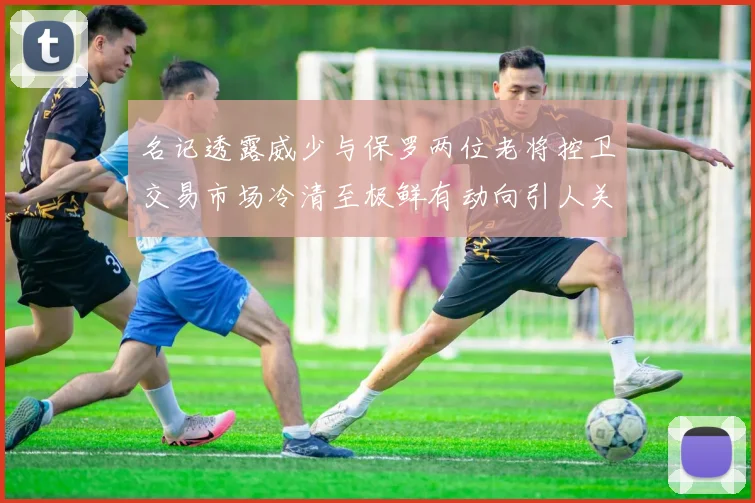 名记透露威少与保罗两位老将控卫交易市场冷清至极鲜有动向引人关注