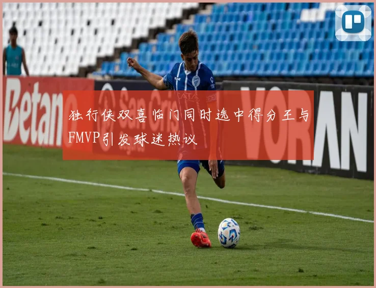独行侠双喜临门同时选中得分王与FMVP引发球迷热议