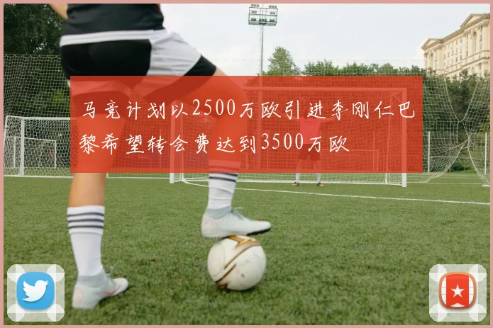 马竞计划以2500万欧引进李刚仁巴黎希望转会费达到3500万欧