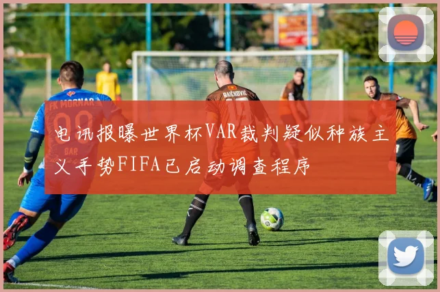 电讯报曝世界杯VAR裁判疑似种族主义手势FIFA已启动调查程序