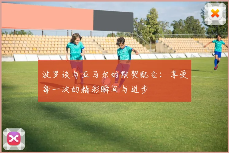 波罗谈与亚马尔的默契配合：享受每一次的精彩瞬间与进步