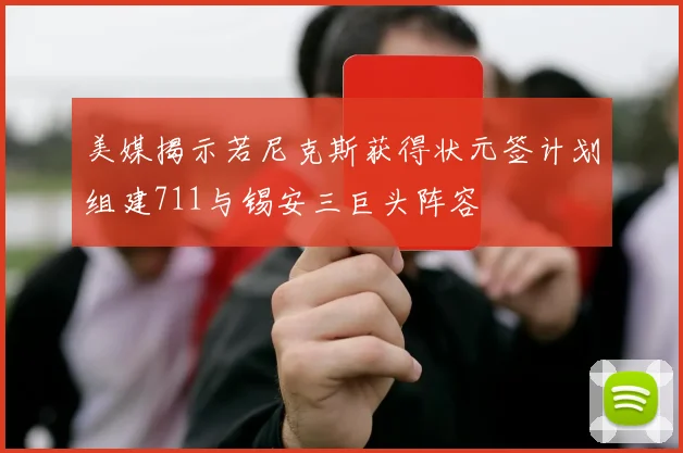 美媒揭示若尼克斯获得状元签计划组建711与锡安三巨头阵容