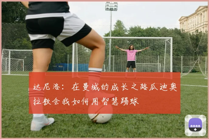 达尼洛：在曼城的成长之路瓜迪奥拉教会我如何用智慧踢球