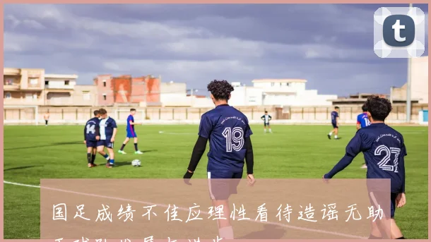 国足成绩不佳应理性看待造谣无助于球队发展与进步