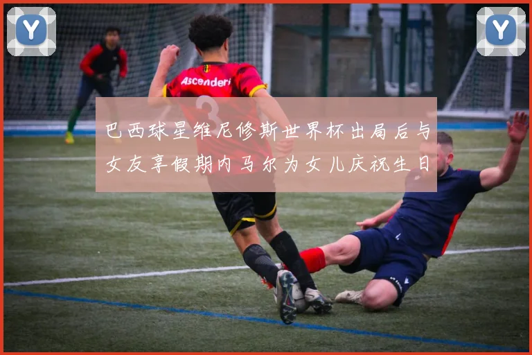 巴西球星维尼修斯世界杯出局后与女友享假期内马尔为女儿庆祝生日