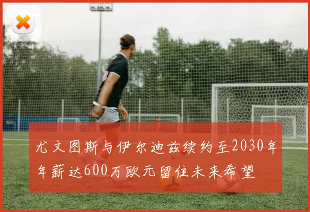 尤文图斯与伊尔迪兹续约至2030年年薪达600万欧元留住未来希望