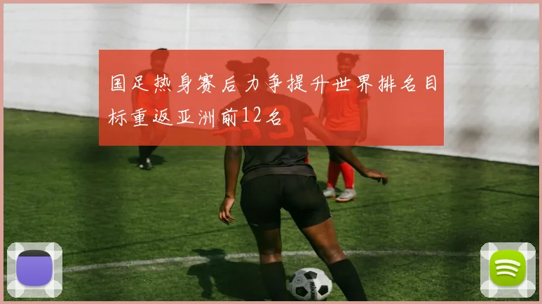 国足热身赛后力争提升世界排名目标重返亚洲前12名