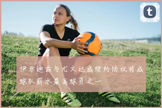 伊尔迪兹与尤文达成续约协议将成球队薪水最高球员之一