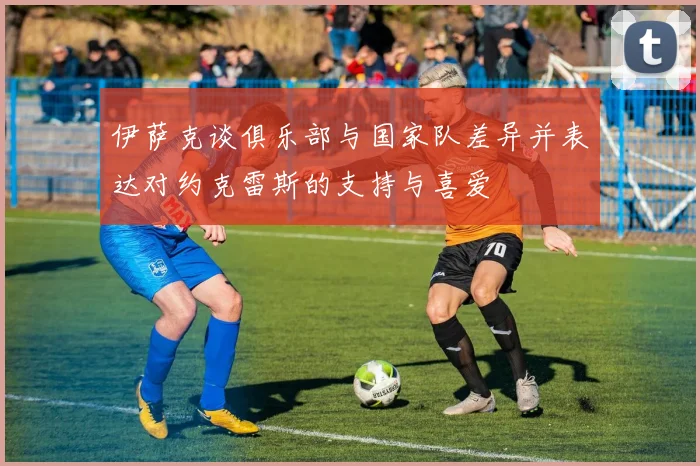 伊萨克谈俱乐部与国家队差异并表达对约克雷斯的支持与喜爱