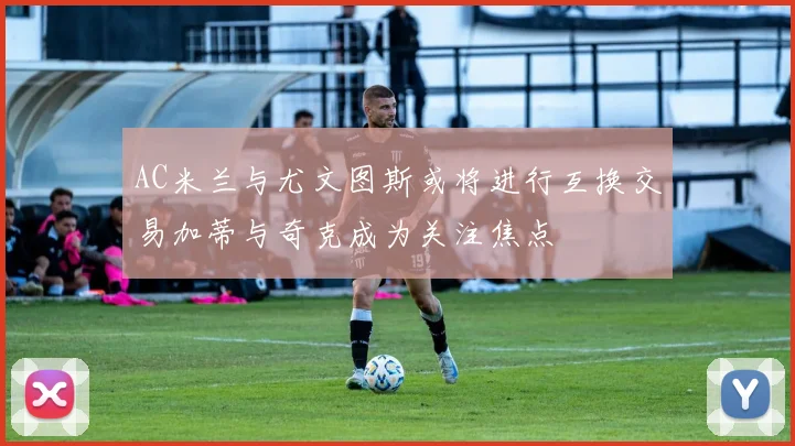 AC米兰与尤文图斯或将进行互换交易加蒂与奇克成为关注焦点