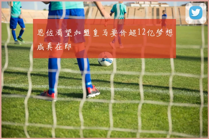 恩佐渴望加盟皇马要价超12亿梦想成真在即