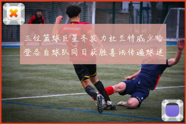 三位篮球巨星齐发力杜兰特威少哈登各自球队同日获胜喜讯传遍球迷圈